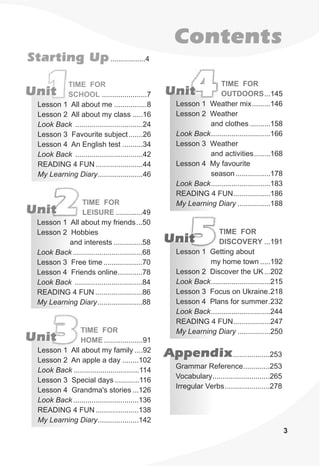 1Unit ......................7
Lesson 1 All about me ................8
Lesson 2 All about my class .....16
Look Back .................................24
Lesson 3 Favourite subject.......26
Lesson 4 An English test ..........34
Look Back .................................42
READING 4 FUN .......................44
My Learning Diary......................46
TIME FOR
SCHOOL
.............49
Lesson 1 All about my friends...50
Lesson 2 Hobbies
and interests ..............58
Look Back..................................68
Lesson 3 Free time ...................70
Lesson 4 Friends online............78
Look Back .................................84
READING 4 FUN .......................86
My Learning Diary......................88
TIME FOR
LEISURE2Unit
...145
Lesson 1 Weather mix.........146
Lesson 2 Weather
and clothes ..........158
Look Back.............................166
Lesson 3 Weather
and activities........168
Lesson 4 My favourite
season.................178
Look Back.............................183
READING 4 FUN..................186
My Learning Diary ................188
TIME FOR
OUTDOORS4Unit
3Unit ...................91
Lesson 1 All about my family ....92
Lesson 2 An apple a day ........102
Look Back ................................114
Lesson 3 Special days ............116
Lesson 4 Grandma's stories ...126
Look Back................................136
READING 4 FUN .....................138
My Learning Diary....................142
TIME FOR
HOME
5Unit ...191
Lesson 1 Getting about
my home town .....192
Lesson 2 Discover the UK...202
Look Back.............................215
Lesson 3 Focus on Ukraine.218
Lesson 4 Plans for summer.232
Look Back.............................244
READING 4 FUN..................247
My Learning Diary ................250
TIME FOR
DISCOVERY
Contents
Starting Up.................4
3
Appendix..................253
Grammar Reference.............253
Vocabulary............................265
Irregular Verbs......................278
 