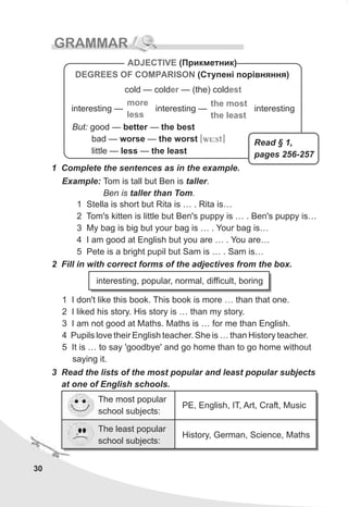 30
GRAMMAR
1 Complete the sentences as in the example.
Example: Tom is tall but Ben is taller.
Ben is taller than Tom.
1 Stella is short but Rita is … . Rita is…
2 Tom's kitten is little but Ben's puppy is … . Ben's puppy is…
3 My bag is big but your bag is … . Your bag is…
4 I am good at English but you are … . You are…
5 Pete is a bright pupil but Sam is … . Sam is…
ADJECTIVE
DEGREES OF COMPARISON
(Ïðèêìåòíèê)
(Ñòóïåí³ ïîð³âíÿííÿ)
But: good — better — the best
bad — worse — the worst [w5:st]
little — less — the least
cold — cold — (the) colder est
more
less
the most
the least
interesting — interesting — interesting
2 Fill in with correct forms of the adjectives from the box.
1 I don't like this book. This book is more … than that one.
2 I liked his story. His story is … than my story.
3 I am not good at Maths. Maths is … for me than English.
4 Pupils love their English teacher. She is … than History teacher.
5 It is … to say 'goodbye' and go home than to go home without
saying it.
3 Read the lists of the most popular and least popular subjects
at one of English schools.
interesting, popular, normal, difficult, boring
History, German, Science, Maths
The most popular
school subjects:
PE, English, IT, Art, Craft, Music
The least popular
school subjects:
Read § 1,
pages 256-257
 