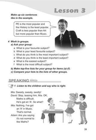 31
Lesson 3
SPEAKING
Make up six sentences
like in the example.
a What is your favourite subject?
b What is your least favourite subject?
c What do you think is the most important subject?
d What do you think is the least important subject?
e What is the easiest subject?
f What is the most difficult subject?
4 Work in groups.
a) Ask your group:
b) Make top-five lists for your group for items (a)-(f).
c) Compare your lists to the lists of other groups.
PE is the most popular and
the History is the least popular.
Craft is less popular than Art
but more popular than Music.
1 Listen to the children and say who is right.
Mia: Sweety, sweaty, swotty!
David: Stop, teasing him, Mia. OK,
Maths is difficult.
He's got an 'A'. So what?
Mia: Nothing. I've got
an 'A' in Music.
That's normal.
Adam: Are you saying
it's not normal to
like Maths?
 