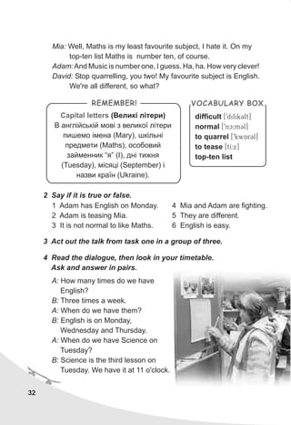2 Say if it is true or false.
1 Adam has English on Monday.
2 Adam is teasing Mia.
3 It is not normal to like Maths.
3 Act out the talk from task one in a group of three.
4 Read the dialogue, then look in your timetable.
Ask and answer in pairs.
Capital letters (Âåëèê³ ë³òåðè)
Â àíãë³éñüê³é ìîâ³ ç âåëèêî¿ ë³òåðè
ïèøåìî ³ìåíà (Mary), øê³ëüí³
ïðåäìåòè (Maths), îñîáîâèé
çàéìåííèê “ÿ” (I), äí³ òèæíÿ
(Tuesday), ì³ñÿö³ (September) ³
íàçâè êðà¿í (Ukraine).
REMEMBER!
difficult
normal
to quarrel
to tease
top-ten list
[9difikClt]
[9nc:mCl]
[9kwArCl]
[tI:x]
VOCABULARY BOX
4 Mia and Adam are fighting.
5 They are different.
6 English is easy.
A: How many times do we have
English?
B: Three times a week.
A: When do we have them?
B: English is on Monday,
Wednesday and Thursday.
A: When do we have Science on
Tuesday?
B: Science is the third lesson on
Tuesday. We have it at 11 o'clock.
32
Mia: Well, Maths is my least favourite subject, I hate it. On my
top-ten list Maths is number ten, of course.
Adam:And Music is number one, I guess. Ha, ha. How very clever!
David: Stop quarrelling, you two! My favourite subject is English.
We're all different, so what?
 