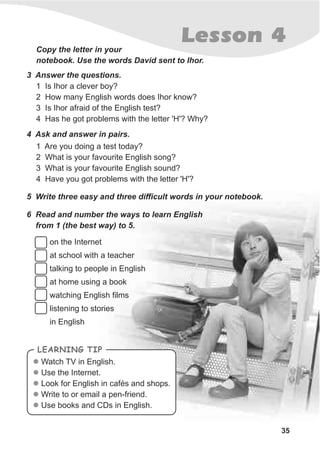 35
Lesson 4Copy the letter in your
notebook. Use the words David sent to Ihor.
3 Answer the questions.
1 Is Ihor a clever boy?
2 How many English words does Ihor know?
3 Is Ihor afraid of the English test?
4 Has he got problems with the letter 'H'? Why?
4 Ask and answer in pairs.
1 Are you doing a test today?
2 What is your favourite English song?
3 What is your favourite English sound?
4 Have you got problems with the letter 'H'?
5 Write three easy and three difficult words in your notebook.
6 Read and number the ways to learn English
from 1 (the best way) to 5.
on the Internet
at school with a teacher
talking to people in English
at home using a book
watching English films
listening to stories
in English
Watch TV in English.
Use the Internet.
Look for English in cafés and shops.
Write to or email a pen-friend.
Use books and CDs in English.
l
l
l
l
l
LEARNING TIP
 