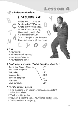 37
Lesson 44 Listen and sing along.
What's a B-A-T? It's a bat.
What's a C-A-T? It's a cat.
What's a B-O-Y? It's a boy.
What's a T-O-Y? It's a toy.
I love spelling and its fun.
S-U-N is sure for SUN,
'U' and 'You' just sound the same.
Now you try and spell your name!
5 Spell.
l
l
l
l
your name;
your best friend's name;
your mother's name;
your teacher's name.
6 Read, guess and match. What do the letters stand for?
The United States of America
The United Kingdom
disk jockey
compact disk
personal computer
New York
Save our souls!
7 Play the game in a group.
1 Find the name of an English singer / American actor /
a film star / a book.
2 Think about its spelling.
3 Say how to spell the name. Your friends must guess it.
4 Show the name to the group.
NY
PC
UK
SOS
DJ
USA
CD
A Spelling Rap
B
AT
C O
Y
N
U
B
C Y O
 