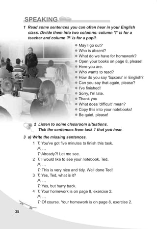 38
SPEAKING
1 Read some sentences you can often hear in your English
class. Divide them into two columns: column 'T' is for a
teacher and column 'P' is for a pupil.
l
l
l
l
l
l
l
l
l
l
l
l
l
l
May I go out?
Who is absent?
What do we have for homework?
Open your books on page 8, please!
Here you are.
Who wants to read?
How do you say 'áäæîëà' in English?
Can you say that again, please?
I've finished!
Sorry, I'm late.
Thank you.
What does 'difficult' mean?
Copy this into your notebooks!
Be quiet, please!
2 Listen to some classroom situations.
Tick the sentences from task 1 that you hear.
3 a) Write the missing sentences.
1 T: You've got five minutes to finish this task.
P: …
T: Already?! Let me see.
2 T: I would like to see your notebook, Ted.
P: …
T: This is very nice and tidy. Well done Ted!
3 T: Yes, Ted, what is it?
P: …
T: Yes, but hurry back.
4 T: Your homework is on page 8, exercise 2.
P: …
T: Of course. Your homework is on page 8, exercise 2.
 