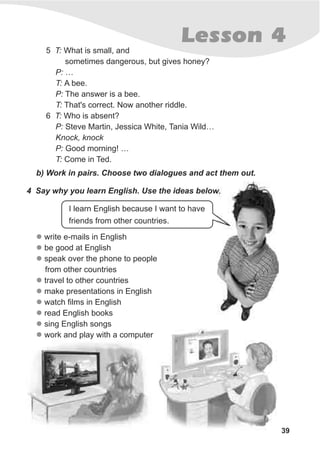 39
Lesson 4
5 T: What is small, and
sometimes dangerous, but gives honey?
P: …
T: A bee.
P: The answer is a bee.
T: That's correct. Now another riddle.
6 T: Who is absent?
P: Steve Martin, Jessica White, Tania Wild…
Knock, knock
P: Good morning! …
T: Come in Ted.
b) Work in pairs. Choose two dialogues and act them out.
4 Say why you learn English. Use the ideas below.
I learn English because I want to have
friends from other countries.
l
l
l
l
l
l
l
l
l
write e-mails in English
be good at English
speak over the phone to people
from other countries
travel to other countries
make presentations in English
watch films in English
read English books
sing English songs
work and play with a computer
 