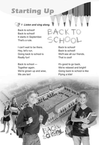 4
Starting Up
1 Listen and sing along.
4
Back to school!
Back to school!
It starts in September.
That's a rule.
I can't wait to be there.
Hey, let's run.
Going back to school is
Really fun!
Back to school —
Together again.
We're grown up and wise,
We are ten!
Back to school!
Back to school!
We'll see all our friends.
That is cool!
It's good to go back,
We're relaxed and bright!
Going back to school is like
Flying a kite!
 