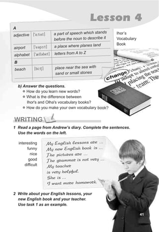Lesson 4
WRITING
y E glish esso eM n l ns ar …
My ew E lish o kn ng b o is …
Th picture re …e s a
he ra ar t veryT g mm is no …
My eachert
is ve y helpful.r
h is …S e
I ant more hom o k.w ew r
2 Write about your English lessons, your
new English book and your teacher.
Use task 1 as an example.
1 Read a page from Andrew’s diary. Complete the sentences.
Use the words on the left.
Ihor’s
Vocabulary
Book
interesting
funny
nice
good
difficult
b) Answer the questions.
l
l
l
How do you learn new words?
What is the difference between
Ihor's and Olha's vocabulary books?
How do you make your own vocabulary book?
41
A
[94:tist] a d
adjective part of speech which stan s
e t o o ib fore he n un t describe t
[9eCpc:t] l e
airport a p ace wher planes land
[92lfCbet] talphabet let ers from A to Z
B
beach [bI:tS] place near the sea with
sand or small stones
 