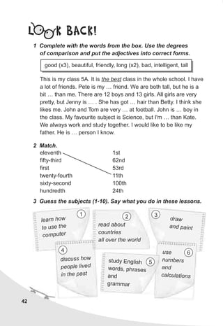 42
L K BACK!
This is my class 5A. It is the best class in the whole school. I have
a lot of friends. Pete is my … friend. We are both tall, but he is a
bit … than me. There are 12 boys and 13 girls. All girls are very
pretty, but Jenny is … . She has got … hair than Betty. I think she
likes me. John and Tom are very … at football. John is … boy in
the class. My favourite subject is Science, but I'm … than Kate.
We always work and study together. I would like to be like my
father. He is … person I know.
2 Match.
eleventh
fifty-third
first
twenty-fourth
sixty-second
hundredth
1st
62nd
53rd
11th
100th
24th
3 Guess the subjects (1-10). Say what you do in these lessons.
1 Complete with the words from the box. Use the degrees
of comparison and put the adjectives into correct forms.
good (x3), beautiful, friendly, long (x2), bad, intelligent, tall
earn howl
to use the
computer
draw
an paintd
use
umbersn
and
calculations
study English
s pword , hrases
and
agr mmar
discus hos w
pe ple livedo
n he pa ti t s
1 3
4
5
6
read about
countries
all over the world
2
 