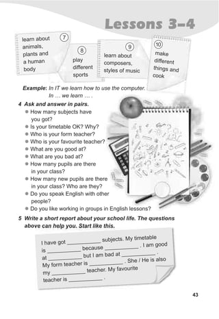 43
Lessons 3-4
Example: In IT we learn how to use the computer.
In … we learn … .
4 Ask and answer in pairs.
5 Write a short report about your school life. The questions
above can help you. Start like this.
v ___ ___ _ ect . y tim t e
I ha e got __ __ subj s M e abl
s ___ ___ be a e __ ___ _ I am g d
i ___ __ c us __ ___ . oo
a ___ ___ b am ba a __ ___ .
t __ __ _ ut I d t __ ___ _
y orm t acher __ ___ __ S e al o
M f e is __ __ . h / He is s
m ___ ___ ea h . y fav urit
y __ ___ t c er M o e
ea h is ___ ___ .
t c er __ __ _
earn abol ut
an aim ls,
ants apl nd
a um nh a
dybo
learn about
c po ersom s ,
ty f uss les o m ic
play
different
sports
make
different
things and
kcoo
7
8
109
l
l
l
l
l
l
l
l
l
l
How many subjects have
you got?
Is your timetable OK? Why?
Who is your form teacher?
Who is your favourite teacher?
What are you good at?
What are you bad at?
How many pupils are there
in your class?
How many new pupils are there
in your class? Who are they?
Do you speak English with other
people?
Do you like working in groups in English lessons?
 