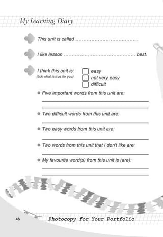 Photocopy for Your PortfolioPhotocopy for Your Portfolio46
easy
not very easy
difficult
This unit is called …………………………………
I like lesson ……………………………………… best.
I think this unit is:
(tick what is true for you)
l
l
l
l
l
Five important words from this unit are:
________________________________________
________________________________________
Two difficult words from this unit are:
________________________________________
Two easy words from this unit are:
________________________________________
Two words from this unit that I don't like are:
________________________________________
My favourite word(s) from this unit is (are):
________________________________________
________________________________________
My Learning DiaryMy Learning Diary
 