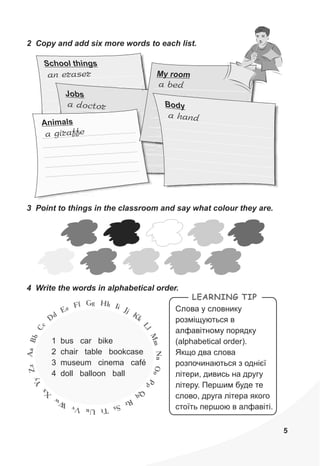 5
School things
an eraser
Jobs
a odoct r
ira ea g ff
i sAn mal
2 Copy and add six more words to each list.
1 bus car bike
2 chair table bookcase
3 museum cinema café
4 doll balloon ball
3 Point to things in the classroom and say what colour they are.
a bed
M r omy o
na ha d
B do y
4 Write the words in alphabetical order.
LEARNING TIP
Ñëîâà ó ñëîâíèêó
ðîçì³ùóþòüñÿ â
àëôàâ³òíîìó ïîðÿäêó
(alphabetical order).
ßêùî äâà ñëîâà
ðîçïî÷èíàþòüñÿ ç îäí³º¿
ë³òåðè, äèâèñü íà äðóãó
ë³òåðó. Ïåðøèì áóäå òå
ñëîâî, äðóãà ë³òåðà ÿêîãî
ñòî¿òü ïåðøîþ â àëôàâ³ò³.
HgG hf IF ie JjE Kd kD
L
c
l
C
M
b
m
B
N
a
n
A
O
z
o
Z
P
y
p
Y
Q
x
qX
Rw rW SsvV TtuU
 