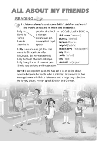50
ALL ABOUT MY FRIENDS
READING
1 Listen and read about some British children and match
the words in colums to make true sentences.
popular at school.
a nice girl.
an unusual girl.
an excellent pupil.
sporty.
Lolly is
David is
Tom is
Luka is
Jasmine is
Lolly is an unusual girl. Her real
name is Elizabeth Jennifer
McDougal. But her nickname is
Lolly because she likes lollipops.
Lolly has got a lot of unusual pets.
She is very curious and imaginative.
David is an excellent pupil. He has got a lot of books about
science because he wants to be a scientist. In his room he has
even got a real mini lab, a telescope and a large bug collection.
He is very clever. He can speak English and German.
nickname
clumsy
curious
helpful
imaginative
lazy
polite
tidy
unusual
[9nikneim]
[9klymsi]
[9kjUriCs]
[9helpfCl]
[i9m2dzinCtiv]
[9leixi]
[pC9lait]
[9taidi]
[yn9ju:zuCl]
VOCABULARY BOX
 