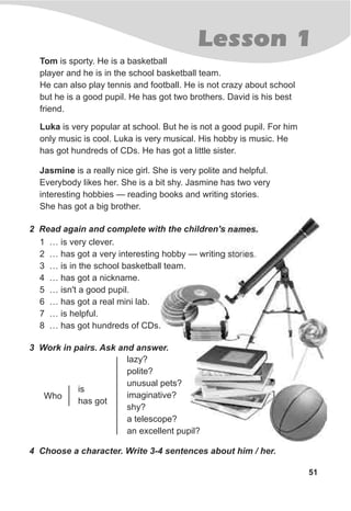 Lesson 1
51
2 Read again and complete with the children's names.
1 … is very clever.
2 … has got a very interesting hobby — writing stories.
3 … is in the school basketball team.
4 … has got a nickname.
5 … isn't a good pupil.
6 … has got a real mini lab.
7 … is helpful.
8 … has got hundreds of CDs.
3 Work in pairs. Ask and answer.
4 Choose a character. Write 3-4 sentences about him / her.
Who
is
has got
lazy?
polite?
unusual pets?
imaginative?
shy?
a telescope?
an excellent pupil?
Tom is sporty. He is a basketball
player and he is in the school basketball team.
He can also play tennis and football. He is not crazy about school
but he is a good pupil. He has got two brothers. David is his best
friend.
Luka is very popular at school. But he is not a good pupil. For him
only music is cool. Luka is very musical. His hobby is music. He
has got hundreds of CDs. He has got a little sister.
Jasmine is a really nice girl. She is very polite and helpful.
Everybody likes her. She is a bit shy. Jasmine has two very
interesting hobbies — reading books and writing stories.
She has got a big brother.
 