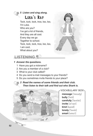 52
5 Listen and sing along.
Tock, tock, tock, troo, loo, loo,
I'm Luka.
Who are you?
I've got a lot of friends,
And they are all cool.
Every day we go
Together to school.
Tock, tock, tock, troo, loo, loo,
I am cool,
What about you?
Luka's Rap
LISTENING
1 Answer the questions.
1 Have you got a nickname?
2 Are you a member of a club?
3 What is your club called?
4 Do you send e-mail messages to your friends?
5 Do you sometimes invite friends to your place?
message
bully
carefully
invite
kind
lonely
smart
[9mesidz]
[9bUlI]
[9keCfCli]
[in9vait]
[kaind]
[9lCUnli]
[sm4:t]
VOCABULARY BOX
2 Read the names of some friends and their club.
Then listen to their talk and find out who Shark is.
 
