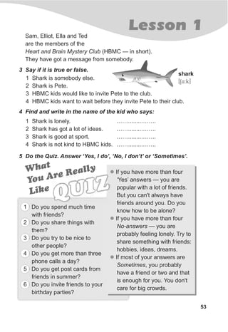 Lesson 1
53
Sam, Elliot, Ella and Ted
are the members of the
Heart and Brain Mystery Club (HBMC — in short).
They have got a message from somebody.
3 Say if it is true or false.
1 Shark is somebody else.
2 Shark is Pete.
3 HBMC kids would like to invite Pete to the club.
4 HBMC kids want to wait before they invite Pete to their club.
4 Find and write in the name of the kid who says:
5 Do the Quiz. Answer ‘Yes, I do’, ‘No, I don’t’ or ‘Sometimes’.
l
l
l
If you have more than four
‘Yes’ answers — you are
popular with a lot of friends.
But you can't always have
friends around you. Do you
know how to be alone?
If you have more than four
No-answers — you are
probably feeling lonely. Try to
share something with friends:
hobbies, ideas, dreams.
If most of your answers are
Sometimes, you probably
have a friend or two and that
is enough for you. You don't
care for big crowds.
What
You Are Really
Li ek
QUIZ
1 Do you spend much time
with friends?
2 Do you share things with
them?
3 Do you try to be nice to
other people?
4 Do you get more than three
phone calls a day?
5 Do you get post cards from
friends in summer?
6 Do you invite friends to your
birthday parties?
1 Shark is lonely. .…….......……..
2 Shark has got a lot of ideas. .…….......……..
3 Shark is good at sport. .…….......……..
4 Shark is not kind to HBMC kids. .…….......……..
shark
[S4:k]
 