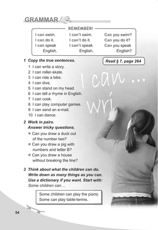 54
GRAMMAR
1 Copy the true sentences.
1 I can write a story.
2 I can roller-skate.
3 I can ride a bike.
4 I can dive.
5 I can stand on my head.
6 I can tell a rhyme in English.
7 I can cook.
8 I can play computer games.
9 I can send an e-mail.
10 I can dance.
2 Work in pairs.
Answer tricky questions.
3 Think about what the children can do.
Write down as many things as you can.
Use a dictionary if you want. Start with:
Some children can…
Some children can play the piano.
Some can play table-tennis.
l
l
l
Can you draw a duck out
of the number two?
Can you draw a pig with
numbers and letter B?
Can you draw a house
without breaking the line?
I ca ..n .I ca ..n .
riwriw
Can
Can
Can
you swim?
you do it?
you speak
English?
I swim.
I do it.
I speak
English.
can
can
can
I swim.
I do it.
I speak
English.
can’t
can’t
can’t
REMEMBER!
Read § 7, page 264
 