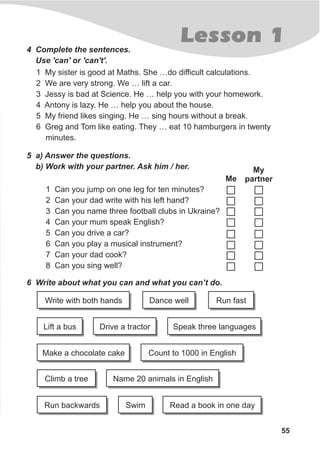 Lesson 1
55
4 Complete the sentences.
Use 'can' or 'can't'.
1 My sister is good at Maths. She …do difficult calculations.
2 We are very strong. We … lift a car.
3 Jessy is bad at Science. He … help you with your homework.
4 Antony is lazy. He … help you about the house.
5 My friend likes singing. He … sing hours without a break.
6 Greg and Tom like eating. They … eat 10 hamburgers in twenty
minutes.
5 a) Answer the questions.
b) Work with your partner. Ask him / her.
1 Can you jump on one leg for ten minutes?
2 Can your dad write with his left hand?
3 Can you name three football clubs in Ukraine?
4 Can your mum speak English?
5 Can you drive a car?
6 Can you play a musical instrument?
7 Can your dad cook?
8 Can you sing well?
Me
My
partner
6 Write about what you can and what you can’t do.
Write with both hands
Climb a tree Name 20 animals in English
Run fast
Make a chocolate cake
Read a book in one daySwim
Count to 1000 in English
Run backwards
Dance well
Lift a bus Speak three languagesDrive a tractor
 