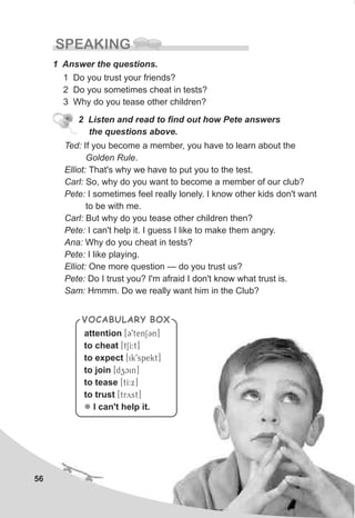 Ted: If you become a member, you have to learn about the
Golden Rule.
Elliot: That's why we have to put you to the test.
Carl: So, why do you want to become a member of our club?
Pete: I sometimes feel really lonely. I know other kids don't want
to be with me.
Carl: But why do you tease other children then?
Pete: I can't help it. I guess I like to make them angry.
Ana: Why do you cheat in tests?
Pete: I like playing.
Elliot: One more question — do you trust us?
Pete: Do I trust you? I'm afraid I don't know what trust is.
Sam: Hmmm. Do we really want him in the Club?
56
SPEAKING
1 Answer the questions.
1 Do you trust your friends?
2 Do you sometimes cheat in tests?
3 Why do you tease other children?
2 Listen and read to find out how Pete answers
the questions above.
attention
to cheat
to expect
to join
to tease
to trust
I can't help it.
[C9tenSCn]
[tSI:t]
[ik9spekt]
[dzcin]
[tI:x]
[tryst]
l
VOCABULARY BOX
 
