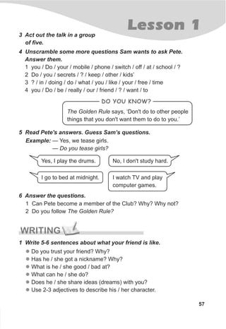 Lesson 1
57
3 Act out the talk in a group
of five.
4 Unscramble some more questions Sam wants to ask Pete.
Answer them.
1 you / Do / your / mobile / phone / switch / off / at / school / ?
2 Do / you / secrets / ? / keep / other / kids’
3 ? / in / doing / do / what / you / like / your / free / time
4 you / Do / be / really / our / friend / ? / want / to
5 Read Pete's answers. Guess Sam’s questions.
Example: — Yes, we tease girls.
— Do you tease girls?
Yes, I play the drums. No, I don't study hard.
I watch TV and play
computer games.
I go to bed at midnight.
6 Answer the questions.
1 Can Pete become a member of the Club? Why? Why not?
2 Do you follow The Golden Rule?
1 Write 5-6 sentences about what your friend is like.
l
l
l
l
l
l
Do you trust your friend? Why?
Has he / she got a nickname? Why?
What is he / she good / bad at?
What can he / she do?
Does he / she share ideas (dreams) with you?
Use 2-3 adjectives to describe his / her character.
WRITING
The Golden Rule says, ‘Don't do to other people
things that you don't want them to do to you.’
DO YOU KNOW?
 
