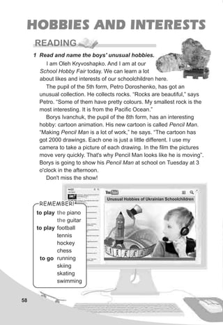 58
HOBBIES AND INTERESTS
READING
1 Read and name the boys' unusual hobbies.
the
the
piano
guitar
football
tennis
hockey
chess
running
skiing
skating
swimming
to play
to go
to play
I am Oleh Kryvoshapko. And I am at our
School Hobby Fair today. We can learn a lot
about likes and interests of our schoolchildren here.
Unusual Hobbies of Ukrainian Schoolchildren
The pupil of the 5th form, Petro Doroshenko, has got an
unusual collection. He collects rocks. “Rocks are beautiful,” says
Petro. “Some of them have pretty colours. My smallest rock is the
most interesting. It is from the Pacific Ocean.”
Borys Ivanchuk, the pupil of the 8th form, has an interesting
hobby: cartoon animation. His new cartoon is called Pencil Man.
“Making Pencil Man is a lot of work,” he says. “The cartoon has
got 2000 drawings. Each one is just a little different. I use my
camera to take a picture of each drawing. In the film the pictures
move very quickly. That's why Pencil Man looks like he is moving”.
Borys is going to show his Pencil Man at school on Tuesday at 3
o'clock in the afternoon.
Don't miss the show!
REMEMBER!REMEMBER!
 