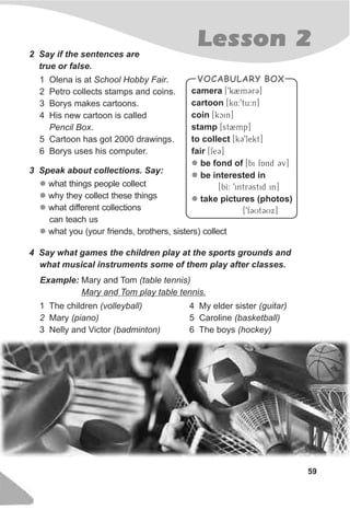 Lesson 2
59
2 Say if the sentences are
true or false.
1 Olena is at School Hobby Fair.
2 Petro collects stamps and coins.
3 Borys makes cartoons.
4 His new cartoon is called
Pencil Box.
5 Cartoon has got 2000 drawings.
6 Borys uses his computer.
3 Speak about collections. Say:
l
l
l
l
what things people collect
why they collect these things
what different collections
can teach us
what you (your friends, brothers, sisters) collect
Example: Mary and Tom (table tennis)
Mary and Tom play table tennis.
1 The children (volleyball)
2 Mary (piano)
3 Nelly and Victor (badminton)
4 My elder sister (guitar)
5 Caroline (basketball)
6 The boys (hockey)
4 Say what games the children play at the sports grounds and
what musical instruments some of them play after classes.
VOCABULARY BOX
camera [9k2mCrC]
cartoon [k4:9tu:n]
coin [kcin]
stamp [st2mp]
to collect [kC9lekt]
fair [feC]
be fond of [bi fAnd Cv]
be interested in
[bI: 9intrCstid in]
take pictures (photos)
[9fCUtCUx]
l
l
l
 
