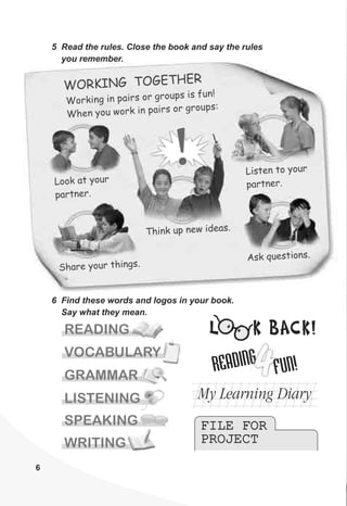 6
n i rs or s fu !
Worki g n pai groups i n
Wh n you ork n pai groups
e w i rs or :
WO K N O ETH RR I G T G E
L at yook our
par e .tn r
i ten youL s to r
p tn rar e .
5 Read the rules. Close the book and say the rules
you remember.
6 Find these words and logos in your book.
Say what they mean.
ha you thin .S re r gs
A k tion .s ques s
h k up n w ide s.T in e a
SPEAKING
LISTENING
READING
WRITING
GRAMMAR
VOCABULARY
DINGREA
4F !UN
My Learning Diary
FILE FOR
PROJECT
FILE FOR
PROJECT
L K BACK!
 