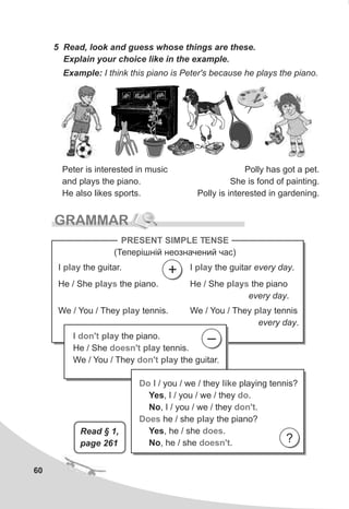 60
5 Read, look and guess whose things are these.
Explain your choice like in the example.
Example: I think this piano is Peter's because he plays the piano.
Peter is interested in music
and plays the piano.
He also likes sports.
Polly has got a pet.
She is fond of painting.
Polly is interested in gardening.
GRAMMAR
I the guitar.play I the guitar every day.play
He / She the piano.plays He / She the piano
every day.
plays
We / You / They tennis.play We / You / They tennis
every day.
play
PRESENT SIMPLE TENSE
(Òåïåð³øí³é íåîçíà÷åíèé ÷àñ)
+
I the piano.
He / She tennis.
We / You / They the guitar.
don't
doesn't
don't
play
play
play
–
Do
do
don't
Does
does
doesn't
I / you / we / they playing tennis?
Yes, I / you / we / they .
No, I / you / we / they .
he / she the piano?
Yes, he / she .
No, he / she .
like
play
?
Read § 1,
page 261
 