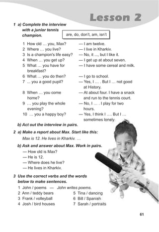 61
Lesson 21 a) Complete the interview
with a junior tennis
champion.
— I am twelve.
— I live in Kharkiv.
— No, it ..., but I like it.
— I get up at about seven.
— I have some cereal and milk.
— I go to school.
— Yes, I … . But I … not good
at History.
— At about four. I have a snack
and run to the tennis court.
— No, I … . I play for two
hours.
— Yes, I think I …. But I …
sometimes lonely.
b) Act out the interview in pairs.
2 a) Make a report about Max. Start like this:
Max is 12. He lives in Kharkiv. …
b) Ask and answer about Max. Work in pairs.
— How old is Max?
— He is 12.
— Where does he live?
— He lives in Kharkiv.
3 Use the correct verbs and the words
below to make sentences.
1 John / poems — John writes poems.
2 Ann / teddy bears
3 Frank / volleyball
4 Josh / bird houses
are, do, don’t, am, isn’t
1 How old … you, Max?
2 Where … you live?
3 Is a champion's life easy?
4 When … you get up?
5 What … you have for
breakfast?
6 What … you do then?
7 ... you a good pupil?
8 When … you come
home?
9 … you play the whole
evening?
10 … you a happy boy?
5 Tina / dancing
6 Bill / Spanish
7 Sarah / portraits
 