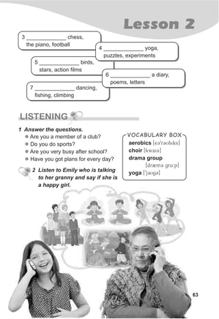 7 _____________ dancing,
fishing, climbing
5 _____________ birds,
stars, action films
63
Lesson 2
LISTENING
1 Answer the questions.
l
l
l
l
Are you a member of a club?
Do you do sports?
Are you very busy after school?
Have you got plans for every day?
2 Listen to Emily who is talking
to her granny and say if she is
a happy girl.
3 _____________ chess,
the piano, football
4 _____________ yoga,
puzzles, experiments
6 _____________ a diary,
poems, letters
VOCABULARY BOX
aerobics
choir
drama group
yoga
[eC9rCUbiks]
[kwaiC]
[dr2mC gru:p]
[9jCUgC]
 