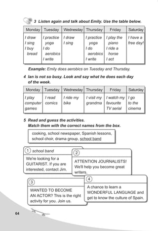 WANTED TO BECOME
AN ACTOR? This is the right
activity for you. Join us.
64
Example: Emily does aerobics on Tuesday and Thursday.
4 Ian is not so busy. Look and say what he does each day
of the week.
5 Read and guess the activities.
Match them with the correct names from the box.
cooking, school newspaper, Spanish lessons,
school choir, drama group, school band
Monday Tuesday Wednesday Thursday Friday Saturday
I play
computer
games
I read
comics
I ride my
bike
I visit my
grandma
I watch my
favourite
TV serial
I go
to the
cinema
We're looking for a
GUITARIST. If you are
interested, contact Jim.
school band
ATTENTION JOURNALISTS!
We'll help you become great
writers.
A chance to learn a
WONDERFUL LANGUAGE and
get to know the culture of Spain.
1
2
3
4
3 Listen again and talk about Emily. Use the table below.
Monday Tuesday Wednesday Thursday Friday Saturday
I draw
I sing
I buy
bread
I practice
yoga
I do
aerobics
I write
I draw
I sing
I practice
yoga
I do
aerobics
I write
I play the
piano
I ride a
horse
I act
I have a
free day!
 