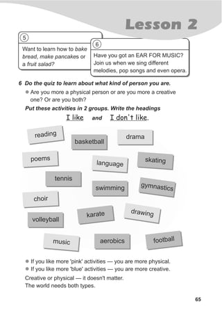 Want to learn how to bake
bread, make pancakes or
a fruit salad?
Have you got an EAR FOR MUSIC?
Join us when we sing different
melodies, pop songs and even opera.
65
Lesson 2
6 Do the quiz to learn about what kind of person you are.
l Are you more a physical person or are you more a creative
one? Or are you both?
Put these activities in 2 groups. Write the headings
l
l
If you like more 'pink' activities — you are more physical.
If you like more 'blue' activities — you are more creative.
Creative or physical — it doesn't matter.
The world needs both types.
I like and I don't like.
reading
basketball
tennis
mpoe s
choir
volleyball
drama
ka ngs ti
gymn csasti
dr winga
aerobics
swimming
karate
n a ela gu g
football
cmusi
5
6
 
