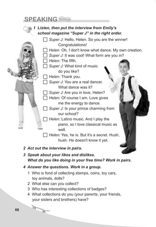 66
SPEAKING
1 Listen, then put the interview from Emily’s
school magazine “Super J” in the right order.
Super J: Hello, Helen. So you are the winner!
Congratulations!
Helen: Oh, I don't know what dance. My own creation.
Super J: It was cool! What form are you in?
Helen: The fifth.
Super J: What kind of music
do you like?
Helen: Thank you.
Super J: You are a real dancer.
What dance was it?
Super J: Are you in love, Helen?
Helen: Of course I am. Love gives
me the energy to dance.
Super J: Is your prince charming from
our school?
Helen: Latino music. And I play the
piano, so I love classical music as
well.
Helen: Yes, he is. But it's a secret. Hush,
hush. He doesn't know it yet.
4 Answer the questions. Work in a group.
1 Who is fond of collecting stamps, coins, toy cars,
toy animals, dolls?
2 What else can you collect?
3 Who has interesting collections of badges?
4 What collections do you (your parents, your friends,
your sisters and brothers) have?
2 Act out the interview in pairs.
3 Speak about your likes and dislikes.
What do you like doing in your free time? Work in pairs.
 