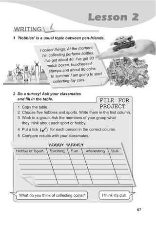 FILE FOR
PROJECT
FILE FOR
PROJECT
67
Lesson 2
WRITING
1 'Hobbies' is a usual topic between pen-friends.
2 Do a survey! Ask your classmates
and fill in the table.
What do you think of collecting coins? I think it’s dull.
HOBBY SURVEY
Hobby or Sport Exciting Fun Interesting Dull
I col ect t ings. At th mom nt
l h e e ,
I’m c llecting perfume bo tles.
o t
I’ve got a out 40. I’ve go 90b t
m tch boxes, hundreds f
a
o
s amps a d bout 80 coi s
t n a n .
In summer I a going to tartm s
colle ting toy cars.c
1 Copy the table.
2 Choose five hobbies and sports. Write them in the first column.
3 Work in a group. Ask the members of your group what
they think about each sport or hobby.
4 Put a tick for each person in the correct column.( )
ü5 Compare results with your classmates.
 