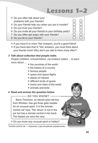 Barry Thomson, an eleven-year-old boy
from Windsor, has got three gold medals
for an unusual sport. It is the remote-
1
control car race. The ‘driver’ is not in the
car but has a remote control in his hand.
The fastest car wins the race.
69
Lessons 1-2
l
l
If you have 6 or more 'Yes' answers, you're a good friend!
If you have less than 6 'Yes' answers, you must think about
your friends more! Why don't you talk to them more often?
3 Talk about collection that people make.
l Do you know any unusual sport or hobby?
4 Read and answer the question below.
People (children, schoolchildren, my brother) collect ... to learn
more about ...
l
l
l
l
l
l
l
l
the countries of the world
the history of a country
famous people
space and space flights
places of interest
different kinds of sports
towns and cities of the world
animals and birds
1
remote-control car — ìàøèíêà ç äèñòàíö³éíèì óïðàâë³ííÿì
3 Do you often talk about your
problems with your friends?
4 Do your friends help you when you are in trouble?
5 Do you trust your friends?
6 Do you invite all your friends to your birthday party?
7 Do you often get angry with your friends?
8 Do you lie to your friends?
DO YOU KNOW?
 