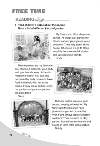 70
FREE TIME
READING
1 Read children's notes about the parties.
Make a list of different kinds of parties.
My friends and I like sleep-over
parties. At sleep-over parties my
friends eat and play games in my
bedroom. Then they sleep at my
house. Of course we go to sleep
very late because we tell stories
and talk about our friends.
Linda
Theme parties are my favourite.
You choose a theme for your party
and your friends wear clothes to
match the theme. You can also
decorate the party room and have
food and music with the same
theme. Fancy dress parties, funny
hat parties and pyjamas parties
are also great!
Steve
Outdoor parties are also good
but you need good weather! My
family and friends often have
picnics in a garden or near the
river. Food always tastes fantastic
outdoors! Then we swim or play
games. Sometimes my friends and
I sleep in tents after these parties.
Nataly
 