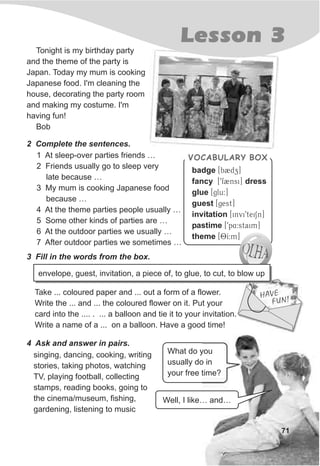 VOCABULARY BOX
badge [b2dz]
fancy [9f2nsi] dress
glue [glu:]
guest [gest]
invitation [invi9teiSn]
pastime [9p4:staim]
theme [OI:m]
1 At sleep-over parties friends …
2 Friends usually go to sleep very
late because …
3 My mum is cooking Japanese food
because …
4 At the theme parties people usually …
5 Some other kinds of parties are …
6 At the outdoor parties we usually …
7 After outdoor parties we sometimes …
Lesson 3
71
Tonight is my birthday party
and the theme of the party is
Japan. Today my mum is cooking
Japanese food. I'm cleaning the
house, decorating the party room
and making my costume. I'm
having fun!
Bob
2 Complete the sentences.
4 Ask and answer in pairs.
singing, dancing, cooking, writing
stories, taking photos, watching
TV, playing football, collecting
stamps, reading books, going to
the cinema/museum, fishing,
gardening, listening to music
Well, I like… and…
What do you
usually do in
your free time?
3 Fill in the words from the box.
Take ... coloured paper and ... out a form of a flower.
Write the ... and ... the coloured flower on it. Put your
card into the .... . ... a balloon and tie it to your invitation.
Write a name of a ... on a balloon. Have a good time!
EHAV
UF N!
envelope, guest, invitation, a piece of, to glue, to cut, to blow up
 