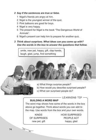 74
2 Say if the sentences are true or false.
1 Nigel's friends are angry at him.
2 Nigel is the youngest winner of the quiz.
3 Pink balloons are good for boys.
4 Nigel is very happy.
5 The present for Nigel is the book “The Dangerous World of
Animals”.
6 Nigel's present can help him to prepare for another quiz.
3 Think about surprises. What ideas can you come up with?
Use the words in the box to answer the questions that follow.
a) What things surprise people?
b) How would you describe surprised people?
c) What can surprised people do?
LEARNING TIP
KINDS
OF SURPRISES
new pet, gift
HOW SURPRISED
PEOPLE ACT
happy, glad
BUILDING A WORD MAP
The word map shows how some of the words in the box
above go together. Think about words you can add to
the map. Use words from the box and your own words.
smile, new pet, happy, gift, clap hands,
laugh, glad, jump, find something
 