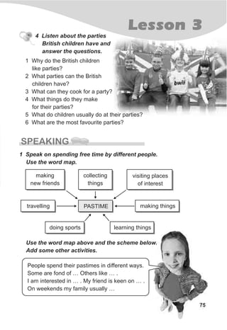 Lesson 3
75
1 Why do the British children
like parties?
2 What parties can the British
children have?
3 What can they cook for a party?
4 What things do they make
for their parties?
5 What do children usually do at their parties?
6 What are the most favourite parties?
4 Listen about the parties
British children have and
answer the questions.
SPEAKING
1 Speak on spending free time by different people.
Use the word map.
Use the word map above and the scheme below.
Add some other activities.
People spend their pastimes in different ways.
Some are fond of … Others like … .
I am interested in … . My friend is keen on … .
On weekends my family usually …
travelling
visiting places
of interest
collecting
things
making thingsPASTIME
learning thingsdoing sports
making
new friends
 