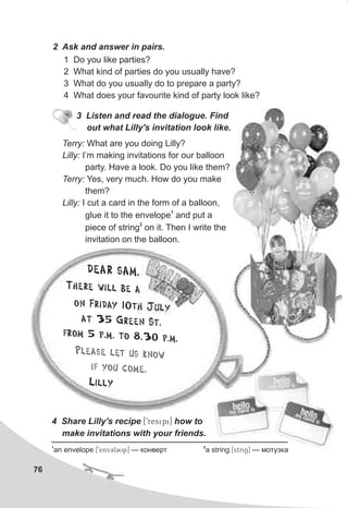 76
2 Ask and answer in pairs.
1 Do you like parties?
2 What kind of parties do you usually have?
3 What do you usually do to prepare a party?
4 What does your favourite kind of party look like?
4 Share Lilly's recipe [9resipi] how to
make invitations with your friends.
3 Listen and read the dialogue. Find
out what Lilly's invitation look like.
Terry: What are you doing Lilly?
Lilly: I’m making invitations for our balloon
party. Have a look. Do you like them?
Terry: Yes, very much. How do you make
them?
Lilly: I cut a card in the form of a balloon,
1
glue it to the envelope and put a
2
piece of string on it. Then I write the
invitation on the balloon.
DE R AMA S ,
Th re wi l be l e a
o Fr d 0 Juln i ay 1 th y
a een St.t 35 Gr
rom 5 p.m. to 8.3 p.mf 0 .
Lilly
se l t knPlea e us ow
i you c mf o e.
1 2
an envelope [9envClCUp] — êîíâåðò a string [striN] — ìîòóçêà
 
