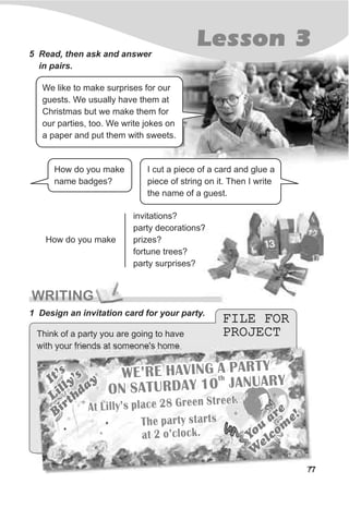 77
Lesson 35 Read, then ask and answer
in pairs.
How do you make
invitations?
party decorations?
prizes?
fortune trees?
party surprises?
We like to make surprises for our
guests. We usually have them at
Christmas but we make them for
our parties, too. We write jokes on
a paper and put them with sweets.
I cut a piece of a card and glue a
piece of string on it. Then I write
the name of a guest.
How do you make
name badges?
FILE FOR
PROJECT
FILE FOR
PROJECT
WRITING
Think of a party you are going to have
with your friends at someone's home.
1 Design an invitation card for your party.
Y
u
are
o
e
com
e!
W
lY
u
are
o
e
com
e!
W
l
The pa ty startsr
at 2 ’clock.o
The pa ty startsr
at 2 ’clock.o
It s’
Lilly’s
BirthdayIt s’
Lilly’s
Birthday
A L y s c 2 eet ill ’ pla e 8 Gr n Street.
A L y s c 2 eet ill ’ pla e 8 Gr n Street.
E’ E H VING A PAR YW R A T
O ATURD Y 10 ANUARY
N S A JthE’ E H VING A PAR YW R A T
th
O ATURD Y 10 ANUARY
N S A J
 