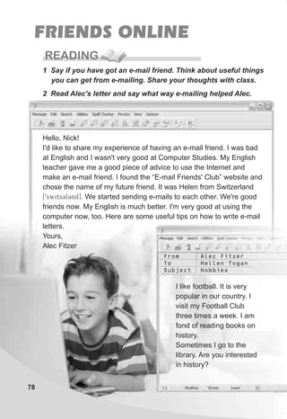 Hello, Nick!
I'd like to share my experience of having an e-mail friend. I was bad
at English and I wasn't very good at Computer Studies. My English
teacher gave me a good piece of advice to use the Internet and
make an e-mail friend. I found the “E-mail Friends' Club” website and
chose the name of my future friend. It was Helen from Switzerland
[9swits3l3nd]. We started sending e-mails to each other. We're good
friends now. My English is much better. I'm very good at using the
computer now, too. Here are some useful tips on how to write e-mail
letters.
Yours,
Alec Fitzer
78
FRIENDS ONLINE
READING
1 Say if you have got an e-mail friend. Think about useful things
you can get from e-mailing. Share your thoughts with class.
2 Read Alec's letter and say what way e-mailing helped Alec.
I like football. It is very
popular in our country. I
visit my Football Club
three times a week. I am
fond of reading books on
history.
Sometimes I go to the
library. Are you interested
in history?
From
To
Subject
Alec Fitzer
Hellen Togan
Hobbies
 