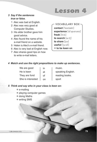 79
Lesson 43 Say if the sentences
true or false.
1 Alec was bad at English.
2 Alec was very good at
Computer Studies.
3 His elder brother gave him
good advice.
4 Alec found the name of his
e-mail friend on a website.
5 Helen is Alec's e-mail friend.
6 Alec is very bad at English now.
7 Alec shares good tips on how
to write e-mail letters.
We are good
He is keen
They are fond
She is interested
in
at
of
on
music.
speaking English.
reading books.
sport
VOCABULARY BOX
contact [9kAnt2kt]
experience [ik9spiCriCns]
freak [frI:k]
to search [s5:tS]
to share [SeC]
useful [9ju:sfl]
to be keen onl
4 Match and use the right prepositions to make up sentences.
5 Think and say who in your class is keen on:
l
l
l
l
e-mailing
playing computer games
doing Maths
writing SMS
 