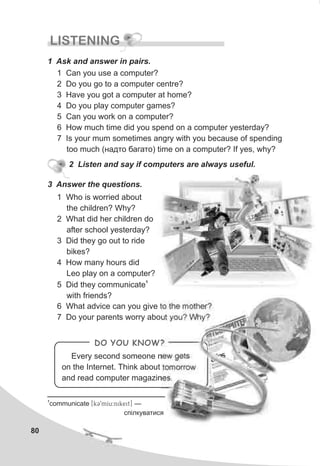 80
LISTENING
1 Ask and answer in pairs.
1 Can you use a computer?
2 Do you go to a computer centre?
3 Have you got a computer at home?
4 Do you play computer games?
5 Can you work on a computer?
6 How much time did you spend on a computer yesterday?
7 Is your mum sometimes angry with you because of spending
too much (íàäòî áàãàòî) time on a computer? If yes, why?
3 Answer the questions.
1 Who is worried about
the children? Why?
2 What did her children do
after school yesterday?
3 Did they go out to ride
bikes?
4 How many hours did
Leo play on a computer?
1
5 Did they communicate
with friends?
6 What advice can you give to the mother?
7 Do your parents worry about you? Why?
DO YOU KNOW?
Every second someone new gets
on the Internet. Think about tomorrow
and read computer magazines.
2 Listen and say if computers are always useful.
1
communicate [kC9mIu:nikeit] —
ñï³ëêóâàòèñÿ
 