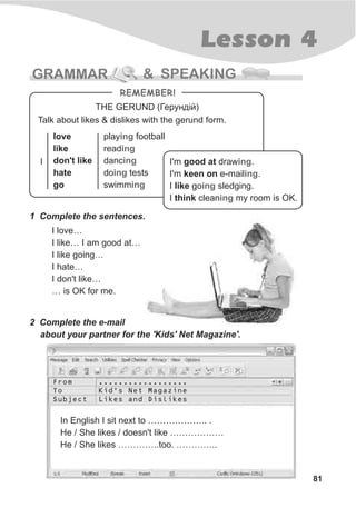 Lesson 4
81
GRAMMAR & SPEAKING
THE GERUND (Ãåðóíä³é)
I'm good at draw .
I'm keen on e-mail .
I like go sledging.
I think clean my room is OK.
ing
ing
ing
ing
Talk about likes & dislikes with the gerund form.
love
like
don't like
hate
go
I
play football
read
danc
do tests
swimm
ing
ing
ing
ing
ing
1 Complete the sentences.
I love…
I like… I am good at…
I like going…
I hate…
I don't like…
… is OK for me.
REMEMBER!
2 Complete the e-mail
about your partner for the 'Kids' Net Magazine'.
In English I sit next to ……………….. .
He / She likes / doesn't like ………………
He / She likes …………..too. …………..
From
To
Subject
..................
Kid's Net Magazine
Likes and Dislikes
 