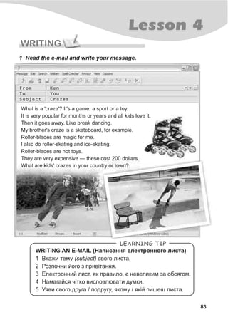 WRITING
1 Read the e-mail and write your message.
WRITING AN E-MAIL (Íàïèñàííÿ åëåêòðîííîãî ëèñòà)
1 Âêàæè òåìó (subject) ñâîãî ëèñòà.
2 Ðîçïî÷íè éîãî ç ïðèâ³òàííÿ.
3 Åëåêòðîííèé ëèñò, ÿê ïðàâèëî, º íåâåëèêèì çà îáñÿãîì.
4 Íàìàãàéñÿ ÷³òêî âèñëîâëþâàòè äóìêè.
5 Óÿâè ñâîãî äðóãà / ïîäðóãó, ÿêîìó / ÿê³é ïèøåø ëèñòà.
LEARNING TIP
From
To
Subject
Ken
You
Crazes
What is a 'craze'? It's a game, a sport or a toy.
It is very popular for months or years and all kids love it.
Then it goes away. Like break dancing.
My brother's craze is a skateboard, for example.
Roller-blades are magic for me.
I also do roller-skating and ice-skating.
Roller-blades are not toys.
They are very expensive — these cost 200 dollars.
What are kids' crazes in your country or town?
Lesson 4
83
 