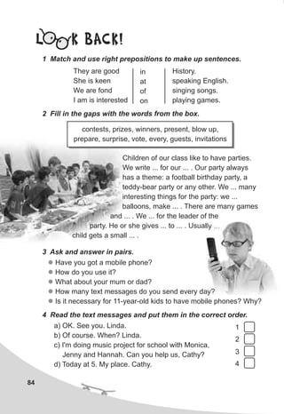 Children of our class like to have parties.
We write ... for our ... . Our party always
has a theme: a football birthday party, a
teddy-bear party or any other. We ... many
interesting things for the party: we ...
balloons, make ... . There are many games
and ... . We ... for the leader of the
party. He or she gives ... to ... . Usually ...
child gets a small ... .
84
L K BACK!
1 Match and use right prepositions to make up sentences.
2 Fill in the gaps with the words from the box.
They are good
She is keen
We are fond
I am is interested
in
at
of
on
History.
speaking English.
singing songs.
playing games.
contests, prizes, winners, present, blow up,
prepare, surprise, vote, every, guests, invitations
3 Ask and answer in pairs.
l
l
l
l
l
Have you got a mobile phone?
How do you use it?
What about your mum or dad?
How many text messages do you send every day?
Is it necessary for 11-year-old kids to have mobile phones? Why?
4 Read the text messages and put them in the correct order.
a) OK. See you. Linda.
b) Of course. When? Linda.
c) I'm doing music project for school with Monica,
Jenny and Hannah. Can you help us, Cathy?
d) Today at 5. My place. Cathy.
1
2
3
4
 