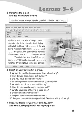 Lessons 3-45 Complete the e-mail
with the words from the box.
play the piano, always, sports, good at, collects, does, plays
My friend and I do lots of things. Jane
plays tennis. John plays football. I play
volleyball but I am not………… it. Do you
play a musical instrument? I………. Mark
…….. the guitar. I've got stamps from lots
of countries. Harry ……… badges. What
……… Tim do in his free time? Does he
play ……..? I think he doesn't. He ………..
watches TV and plays computer games.
6 Speak on your days off in a group.
1 Where do you like to go on your days off and why?
2 How did you spend your last Sunday?
3 Did you have a good time? Why?
4 What do you usually do at home on your day off?
5 What did you do at home last Sunday?
6 How do you usually spend your days off?
7 What's your idea of having a good time?
8 Do you often have free time?
9 Do your parents often have free time?
10 Do your parents always spend their free time with you? Why?
7 Choose a theme for your next birthday party
and write a paragraph what you're going to do.
85
From
To
Subject
Greg
Taras
Free Time
 