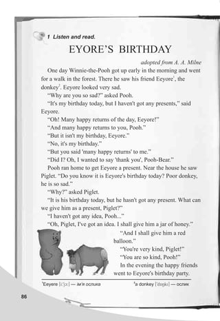 1 Listen and read.
EYORE’S BIRTHDAY
86
adopted from A. A. Milne
One day Winnie-the-Pooh got up early in the morning and went
1
for a walk in the forest. There he saw his friend Eeyore , the
2
donkey . Eeyore looked very sad.
“Why are you so sad?” asked Pooh.
“It's my birthday today, but I haven't got any presents,” said
Eeyore.
“Oh! Many happy returns of the day, Eeyore!”
“And many happy returns to you, Pooh.”
“But it isn't my birthday, Eeyore.”
“No, it's my birthday.”
“But you said 'many happy returns' to me.”
“Did I? Oh, I wanted to say 'thank you', Pooh-Bear.”
Pooh ran home to get Eeyore a present. Near the house he saw
Piglet. “Do you know it is Eeyore's birthday today? Poor donkey,
he is so sad.”
“Why?” asked Piglet.
“It is his birthday today, but he hasn't got any present. What can
we give him as a present, Piglet?”
“I haven't got any idea, Pooh...”
“Oh, Piglet, I've got an idea. I shall give him a jar of honey.”
“And I shall give him a red
balloon.”
“You're very kind, Piglet!”
“You are so kind, Pooh!”
In the evening the happy friends
went to Eeyore's birthday party.
1 2
Eeyere [I:9jc:] — ³ì’ÿ îñëèêà a donkey [9dANki] — îñëèê
 