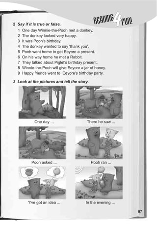 DINGREA
4FUN!2 Say if it is true or false.
1 One day Winnie-the-Pooh met a donkey.
2 The donkey looked very happy.
3 It was Pooh's birthday.
4 The donkey wanted to say 'thank you'.
5 Pooh went home to get Eeyore a present.
6 On his way home he met a Rabbit.
7 They talked about Piglet's birthday present.
8 Winnie-the-Pooh will give Eeyore a jar of honey.
9 Happy friends went to Eeyore's birthday party.
3 Look at the pictures and tell the story.
One day ...
Pooh asked ...
“I've got an idea ...
87
In the evening ...
Pooh ran ...
There he saw ...
 