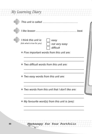 Photocopy for Your PortfolioPhotocopy for Your Portfolio
easy
not very easy
difficult
This unit is called …………………………………
I like lesson ……………………………………… best.
I think this unit is:
(tick what is true for you)
l
l
l
l
l
Five important words from this unit are:
________________________________________
________________________________________
Two difficult words from this unit are:
________________________________________
________________________________________
Two easy words from this unit are:
________________________________________
________________________________________
Two words from this unit that I don't like are:
________________________________________
________________________________________
My favourite word(s) from this unit is (are):
________________________________________
________________________________________
My Learning DiaryMy Learning Diary
88
 