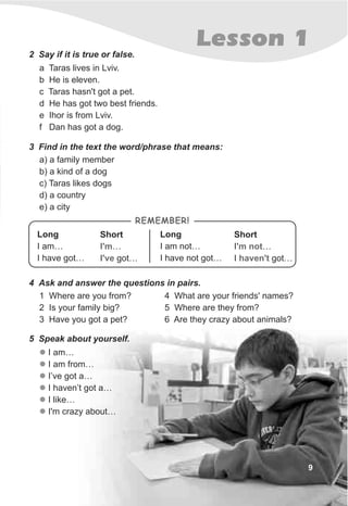 9
Lesson 1
a Taras lives in Lviv.
b He is eleven.
c Taras hasn't got a pet.
d He has got two best friends.
e Ihor is from Lviv.
f Dan has got a dog.
2 Say if it is true or false.
3 Find in the text the word/phrase that means:
a) a family member
b) a kind of a dog
c) Taras likes dogs
d) a country
e) a city
5 Speak about yourself.
l
l
l
l
l
l
I am…
I am from…
I’ve got a…
I haven’t got a…
I like…
I'm crazy about…
1 Where are you from?
2 Is your family big?
3 Have you got a pet?
4 Ask and answer the questions in pairs.
4 What are your friends' names?
5 Where are they from?
6 Are they crazy about animals?
Short
I …
I got…
'm not
haven't
REMEMBER!
Long
I am…
I have got…
Short
I …
I got…
'm
've
Long
I am not…
I have not got…
 